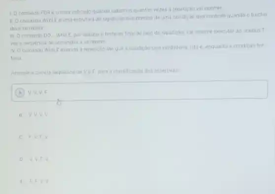 1. Ocomando FOR e o mais indicado quando sabemos quantas vezes a repetição vai ocorrer.
II. Ocomando WHIL E e uma estrutura de repetição que precisa de uma condição que controle quando o trecho
deve se repetir.
III. O comando DO WHILE, por realizar o teste ao final do laço de repetição, vai sempre executarao menos 1
veza sequencia de comandos a se repetir.
IV. Ocomando WHILE executa a repetição ate que a condição seja verdadeira, isto e, enquanto a condiçáo for
falsa.
Assinale a correta sequencia de VeF, para a classificação das assertivas:
square 
A
B V,V,V v
C F,V,F v
D V,V,F v
E F,F,V v