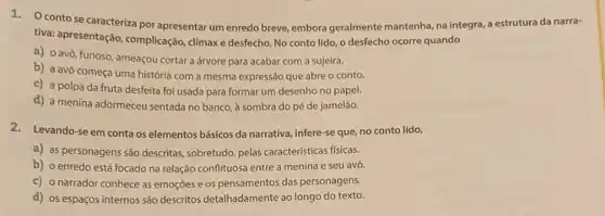 1. Ocontose caracteriza por apresentar um enredo breve, embora geralmente mantenha, na integra, a estrutura da narra-
tiva: apresentação complicação, climaxe desfecho No conto lido, o desfecho ocorre quando
a) 0 avô, furioso ameaçou cortar a árvore para acabar com a sujeira.
b) a avó começa uma história com a mesma expressão que abre o conto.
c) a polpa da fruta desfeita foi usada para formar um desenho no papel.
d) a menina adormeceu sentada no banco, à sombra do pé de jamelão.
2. Levando-se em conta os elementos básicos da narrativa, infere-se que, no conto lido,
a) as personagens são descritas, sobretudo, pelas características físicas.
b) o enredo está focado na relação conflituose entre a menina e seu avô.
c) o narrador conhece as emoçōes e os pensamentos das personagens.
d) os espaços internos são descritos detalhadamente ao longo do texto.