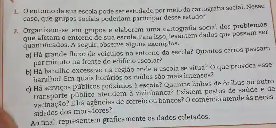 1. Oentorno da sua escola pode ser estudado por meio da cartografia social Nesse
caso, que grupos sociais poderiam participar desse estudo?
2. Organizem-se em grupos e elaborem uma cartografia social dos problemas
afetam o entorno de sua escola. Para isso , levantem dados que possam ser
quantificados. A seguir, observe alguns exemplos.
a) Há grande fluxo de veículos no entorno da escola? Quantos carros passam
por minuto na frente do edifício escolar?
b) Há barulho excessivo na região onde a escola se situa?O que provoca esse
barulho? Em quais horários os ruídos são mais intensos?
c) Há serviços públicos proximos à escola? Quantas linhas de ônibus ou
público atendem à vizinhança ? Existem postos de saúde
vacinação? E há agencias de correio ou bancos? O comércio atende as neces-
sidades dos moradores?
Ao final , representem graficamente os dados coletados.