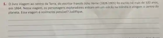 1. Olivro Viagem ao centro da Terra, do escritor francés Júllo Verne (1828-1905) foi escrito há mais de 100 anos,
em 1864. Nessa viagem , os personagens exploradores entram em um vulcão na Islândia e atingem o centro do
planeta. Essa viagemé realmente possivel?Justifique.
__