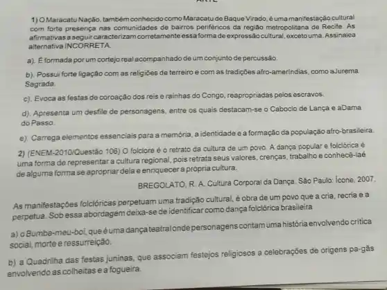 1) OMaracatu Nação também conhecido como Maracatu de Baque Virado, éuma manifestação cultural
com forte presença nas comunidades de bairros periféricos da região metropolitana de Recife. As
afirmativas a seguircaracterizam corretamenteessa formade expressão cultural, exceto uma Assinalea
alternativa INCORRETA.
a). É formada porum cortejo real acompanhado de um conjunto de percussão.
b). Possui forte ligação com as religiōes de terreiro e com as tradições afro -amerindias, como aJurema
Sagrada.
c). Evoca as festas de coroação dos reis e rainhas do Congo , reapropriadas pelos escravos.
d). Apresenta um desfile de personagens, entre os quais destacam -se o Caboclo de Lança e aDama
do Passo.
e). Carrega elementos essenciais para a memória a identidade e a formação da população afro -brasileira.
2) (ENEM :2010/Questão 106) 0 folclore é o retrato da cultura de um povo. A dança popular e folclórica é
uma forma de representar a cultura regional, pois retrata seus valores , crenças, trabalho e conhecê-laé
de alguma forma se apropriar dela e enriquecer a própria cultura.
BREGOLATO, R. A.Cultura Corporal da Dança. São Paulo:icone, 2007.
As manifestações folclóricas perpetuam uma tradição cultural, é obra de um povo que a cria, recria ea
perpetua. Sob essa abordagem deixa -se de identificar como dança folclórica brasileira
a) o Bumba -meu-boi, queéuma dancateatral onde personagens contamumahistória envolvendo critica
social, morte e ressurreição.
b) a Quadrilha das festas juninas, que associam festejos religiosos a celebrações de origens pa-gãs
envolvendo as colheitase a fogueira.