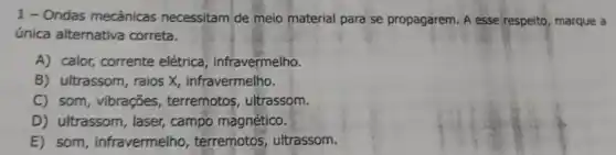 1 - Ondas mecânicas necessitam de meio material para se propagarem A esse respelto, marque a
única alternativa correta.
A) calor, corrente elétrica, infravermelho.
B) ultrassom, raios X , infravermelho.
C) som, vibrações , terremotos, ultrassom.
D) ultrassom, laser campo magnético.
E) som, infravermelho terremotos, ultrassom.