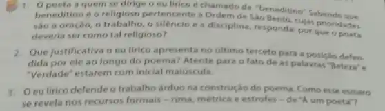 1. Opoeta a quem se dirige o eu lirico é chamado de "beneditino", Sabendo que
beneditino é o religioso pertencente a Ordem de Sào Bento cujas prioridades
sào a oração, 0 trabalho, o silêncio e a disciplina responda: por que o poeta
deveria ser como tal religioso?
2. Que justificativa o eu lirico apresenta no último terceto para a posição defen-
dida por ele ao longo do poema Atente para o fato de as palavras "Beleza"e
"Verdade" estarem com inicial maiúscula.
3. Oeulirico defende o trabalho árduo na construçáo do poema. Como esse esmero
se revela nos recursos formais -rima, métrica e estrofes - de "A um poeta"?