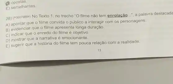 (1) opostas.
E) semelhantes.
28) (P00079884) No Texto 1, no trecho "O filme não tem enrolacão...", a palavra destacada
A) apontar que 0 filme convida o público a interagir com os personagens.
B) evidenciar que o filme apresenta longa duração.
C) indicar que o enredo do filme é objetivo.
D) mostrar que a narrativa é emocionante.
E) sugerir que a história do filme tem pouca relação com a realidade.