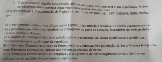 1. Opovo assistiu aquilo bestializado atônito, surpreso, sem conhecer o que significava. Muitos
acreditavam estar vendo uma ristides Lobo
texto refere-se à Proclamação da Republica, em 15 de novembro de 1889 . Podemos, então concluir
que:
a) o movimento contou com sólido apoio popular, luta armada e resistência violenta dos monarquistas
xb) a proclamação vitoriosa resultou da conjugação de parte do exército fazendeiros do oeste paulista e
classes médias urbanas.
c) a Guerra do Paraguai não teve relação com o crescimento das ideias republicanas e positivistas,
fundamentais para o advento da república.
d) 0 Terceiro Reinado era visto de forma positiva e otimista pela população, já que a Princesa Isabel tinha
uma liderança expressiva, apesar dos valores patriarcais da época.
e) as criticas à centralização monárquica e o surgimento de novos segmentos sociais não tiveram
influência no sucesso do movimento republicano.