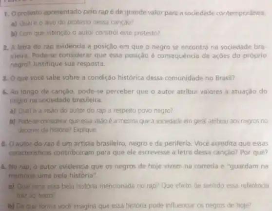 1. Oprotesto apresentado pelo rap é de grande valor para a sociedade contemporânea.
a) Qual é 0 alvo do protesto nessa cançao?
b) Com que intenção o autor constrói esse protesto?
2. A letra do rap evidencia a posição em que o negro se encontrà na sociedade bra-
sileira. Pode-se considerar que essa posição é consequência de ações do próprio
negro? Justifique sua resposta.
3. Oque você sabe sobre a condição histórica dessa comunidade no Brasil?
4. Ao longo da canção pode-se perceber que o autor atribui valores à atuação do
negro na sociedade brasileira.
a) Qual é a visão do autor do rap a respeito povo negro?
b) Pode-se considerar que essa visão é a mesma que a sociedade em geral atribuiu aos negros no
decorrer da histona? Explique.
5. O autor do rap é um artista brasileiro negro e da periferia Você acredita que essas
caracteristicas contribuiram para que ele escrevesse a letra dessa canção?Por quê?
6. No rap, o autor evidencia que os negros de hoje vivem na correria e "guardam na
memoria uma bela história re
a) Qual seria essa bela história mencionada no rap? Que efeito de sentido essa referência
traz ao texto?
b) De que forma vocé imagina que essa história pode influenciar os negros de hoje?