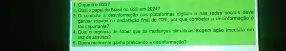 1. Oque é 0 G20?
2 Qualo papel do Brasil no G20 em 2024?
3.0 combate a desinformação has plataformas digitais e nas redes deve
ganhas espaço na final do G20, por que combater a desinformação é
lào Importante?
4. Qual a urgêncla de saber que as mudancas climáticas exigem ação imediata em
vezde abstrata?
5. Quem realmente ganha praticando a desinformação?