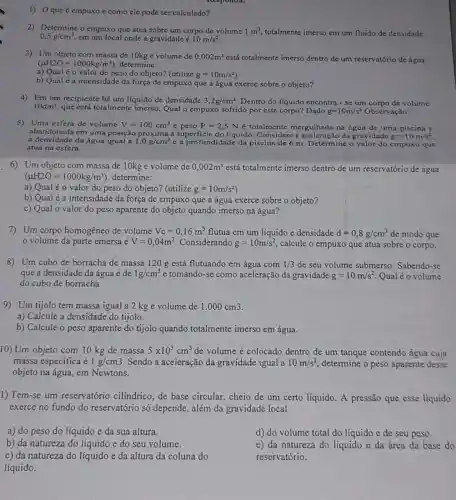 1) Oque 6 empuxo c como cle pode ser calculado?
0,5g/cm^3 em um local onde a gravidade é 10m/s^2
2) Determine o empuxo que atua sobre um corpo de volume 1m^3 totalmente imerso em um fluido de densidade
3) Um objeto com massa de 10kg e volume de 0,002m^3 está totalmente imerso dentro de um reservatório de água
(mu H2O=1000kg/m^3) , determine:
a) Qual é o valor do peso do objeto?(utilize g=10m/s^2
b) Qual é a intensidade da força de empuxo que a água exerce sobre o objeto?
4) Em um recipiente há um líquido de densidade 3,2g/cm^3 Dentro do líquido encontra - se um corpo de volume
10dm^3
que está totalmente imerso Qual o empuxo sofrido por este corpo? Dado g=10m/s^2 Observação:
5) Uma esfera de volume V=100cm^3 c peso P=2,5N é totalmente mergulhada na água de uma piscina e
abandonada em uma posição próxima ả superficie do líquido . Considere a aceleração da gravidade g=10m/s^2
a densidade da água igual a 1,0g/cm^3 c a profundidade da piscina de 6 m Determine o valor do empuxo que
atua na esfera.
6) Um objeto com massa de 10kg e volume de 0,002m^3 está totalmente imerso dentro de um reservatório de água
(mu H2O=1000kg/m^3) , determine:
a) Qual éo valor do peso do objeto? (utilize g=10m/s^2
b) Qualé a intensidade da força de empuxo que a água exerce sobre o objeto?
c) Qual o valor do peso aparente do objeto quando imerso na água?
7) Um corpo homogêneo de volume Vc=0,16m^3 flutua em um liquido e densidade d=0,8g/cm^3 de modo que
volume da parte emersa é V=0,04m^3 Considerando g=10m/s^2 calcule o empuxo que atua sobre o corpo.
8) Um cubo de borracha de massa 120 g está flutuando em água com 1/3 de seu volume submerso . Sabendo-se
que a densidade da água é de 1g/cm^3 e tomando-se como aceleração đa gravidade g=10m/s^2 Qualéo volume
do cubo de borracha
9) Um tijolo tem massa igual a 2 kg e volume de 1.000cm3
a) Calcule a densidade do tijolo.
b) Calcule o peso aparente do tijolo quando totalmente imerso em água.
10) Um objeto com 10 kg de massa 5times 10^3cm^3 de volume é colocado dentro de um tanque contendo água cuja
massa especifica acute (e)1g/cm3 Sendo a aceleração da gravidade igual a 10m/s^2 determine o peso aparente desse
objeto na água, em Newtons.
1) Tem-se um reservatório cilíndrico , de base circular, cheio de um certo líquido A pressão que esse liquido
exerce no fundo do reservatório só depende , além da gravidade local
a) do peso do líquido e da sua altura.
b) da natureza do líquido e do seu volume.
c) da natureza do líquido e da altura da coluna do
líquido.
d) do volume total do líquido e de seu peso.
e) da natureza do líquido e da área da base do
reservatório.
Responda: