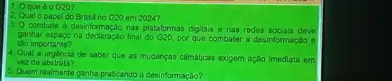 1. Oque 60 G20?
2. Qual o papel do Brasil no G20 em 2024?
3.0 combate a desinformação nas plataformas digitals e has redes socials deve
ganhar espaco final do G20 por que combater a desinformação
táo importante?
4. Qual a urgencla de saber que as mudancas climáticas exigem ação imediata em
vezde abstrata?
s Quem realmente ganha praticando a desinformação?