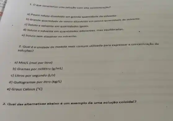 1. Oque caracteriza uma solução com alta concentração?
a) Pouco soluto dissolvido em grande quantidade de solvente.
b) Grande quantidade de soluto dissolvido em pouca quantidade de solvente.
c) Soluto e solvente em quantidades iguais.
d) Soluto e solvente em quantidades diferentes, mas equilibradas.
e) Soluto sem dissolver no solvente.
2. Qual é a unidade de medida mais comum utilizada para expressar a
concentração de
soluçōes?
a) Mol/L (mol por litro)
b) Gramas por millitro (g/mL)
c) Litros por segundo (U/s)
d) Qullogramas por litro (kg/L)
e) Graus Celsius (^circ C)
3. Qual das alternativas abaixo é um exemplo de uma
solução coloidal?