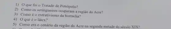 1) Oque foi o Tratado de Petrópolis?
2) Como os seringueiros ocuparam a região do Acre?
3) Comoéo extrativismo da borracha?
4) 0 que é o látex?
5) Como era o cenário da região do Acre na segunda metade do século XIX?