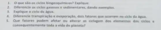 1. Oque são os ciclos biogeoquimicos ? Explique.
2. Diferencie os ciclos gasosos e sedimentares, dando exemplos.
3. Explique o ciclo da água.
4. Diferencie transpiração e evaporação, dois fatores que ocorrem no ciclo da água.
5. Que fatores podem afetar ou alterar as ciclagem dos elementos dos ciclos e
cons equentemente toda a vida do planeta?