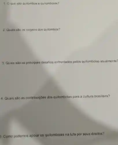 1. Oque sào quilombos e quilombolas?
2. Quais são as origens dos quilombos?
3. Quais são os principais desafios enfrentados pelos quilombolas atualmente?
4. Quais são as contribuições dos quilombolas para a cultura brasileira?
5. Como podemos apoiar os quilombolas na luta por seus direitos?