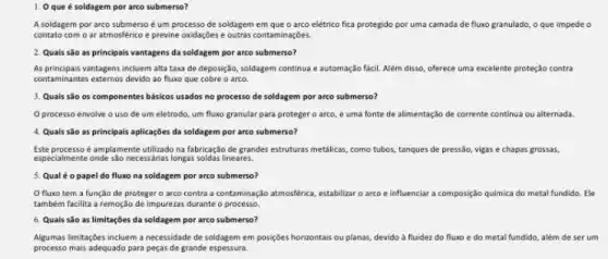 1. Oque é soldagem por arco submerso?
A soldagem por arco submerso é um processo de soldagem em que o arco elétrico fica protegido por uma camada de fluxo granulado, o que impede o
contato com o ar atmosférico e previne oxidaçbes e outras contaminaçbes.
2. Quais são as principais vantagens da soldagem por arco submerso?
As principais vantagens incluem alta taxa de deposição soldagem continua e automação fácil. Além disso, oferece uma excelente proteção contra
contaminantes externos devido ao fluxo que cobre o arco.
3. Quais sǎo os componentes básicos usados no processo de soldagem por arco submerso?
Oprocesso envolve o uso de um eletrodo um fluxo granular para proteger o arco, e uma fonte de alimentação de corrente continua ou alternada.
4. Quais são as principais aplicaçbes da soldagem por arco submerso?
Este processo é amplamente utilizado na fabricação de grandes estruturas metalicas, como tubos, tanques de pressão, vigas e chapas grossas,
especialmente oneles.Jo necessahias longas soldas lineares.
5. Qual éo papel do fluxo na soldagem por arco submerso?
fluxo tem a função de proteger o arco contra a contaminação atmosférica, estabilizar o arco e influenciar a composição quimica do metal fundido Ele
também facilita a remoção de impurezas durante o processo.
6. Quais são as limitaçbes da soldagem por arco submerso?
Algumas limitaçbes incluem a necessidade de soldagem em posiçbes horizontais ou planas devido à fluidez do fluxo e do metal fundido, além de ser um
processo mais adequado para peças de grande espessura.