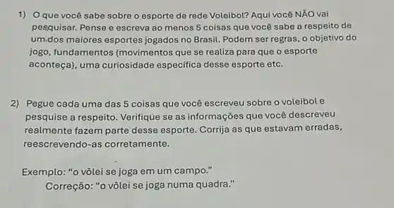 1) Oque você sabe sobre o esporte de rede Voleibol? Aqui você NÃO vai
pesquisar. Pense e escreva ao menos 5 coisas que você sabe a respeito de
um,dos maiores esportes jogados no Brasil. Podem ser regras , o objetivo do
jogo, fundamentos (movimentos que se realiza para que o esporte
aconteça), uma curiosidade específica desse esporte etc.
2) Pegue cada uma das 5 coisas que você escreveu sobre o voleibole
pesquise a respeito Verifique se as informações que você descreveu
realmente fazem parte desse esporte. Corrija as que estavam erradas,
reescrevendo-as corretamente.
Exemplo: "0 vôlei se joga em um campo "
Correção: "0 vôlei se joga numa quadra."