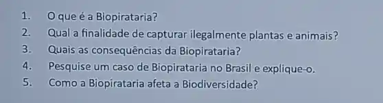 1. Oqueéa Biopirataria?
2. Qual a finalidade de capturar ilegalmente plantas e animais?
3. Quais as consequências da Biopirataria?
4. Pesquise um caso de Biopirataria no Brasil e explique-o.
5. Como a Biopirataria afeta a Biodiversidade?