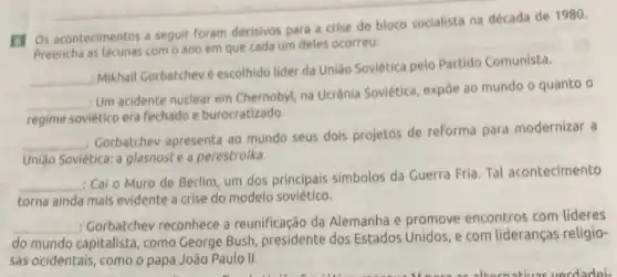 (1) Os acontecimentos a seguir foram decisivos para a crise do bloco socialista na década de 1980.
Preencha as lacunas com 0 ano em que cada um deles ocorreu:
__
: Mikhail Gorbatchevé escolhido lider da União Soviética pelo Partido Comunista.
__
Um acidente nuclear em Chernobyl, na Ucrânia Soviética, expoe ao mundo o quanto o
regime soviético era fechado e burocratizado.
__
: Gorbatchev apresenta ao mundo seus dois projetos de reforma para modernizar a
União Sovietica: a glasnost e a perestroika.
__
: Cai o Muro de Berlim, um dos principais simbolos da Guerra Fria Tal acontecimento
torna ainda mais evidente a crise do modelo soviético.
__
: Gorbatchev reconhece a reunificação da Alemanha e promove encontros com lideres
do mundo capitalista como George Bush presidente dos Estados Unidos, e com lideranças religio-
sas ocidentais, como o papa João Paulo II.
alkomativas verdadei.