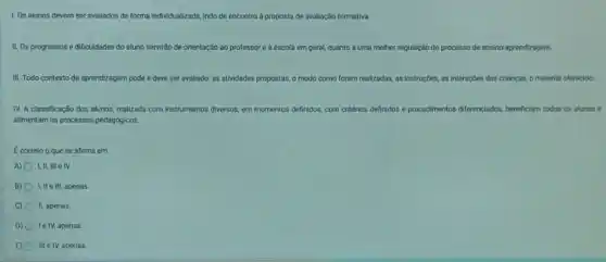 1. Os alunos devem ser avaliados de forma individualizada, indo de encontro a proposta de avaliação formativa
II. Os progressos e dificuldades do aluno servirdo de orientação ao pro professor e escola em geral, quanto a uma melhor regulação do processo de ensino-aprendizagem
III. Todo contexto de aprendizagem pode e deve set avaliado: as atividades propostas, o modo como foram realizadas, as instruções,as interaçōes das crianças o material oferecido
IV. A classificação dos alunos, realizada com instrumentos diversos, em momentos de definidos, com critérios definidos e procedimentos nlos diferenciados, beneficiam todos os alunos e
allmentarn os processos pedagboicos
Ecorreto o que se afirma em
A) I,II, III e IV.
B) I, IIe III, apenas
C) II, apenas.
D) le IV, apenas
E) 0 III e IV, apenas