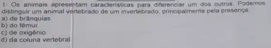 1- Os animais apresentam características para diferenciar um dos outros. Podemos
distinguir um animal vertebrado de um invertebrado principalmente pela presença:
a) de brânquias.
b) do fêmur.
c) de oxigênio.
d) da coluna vertebral