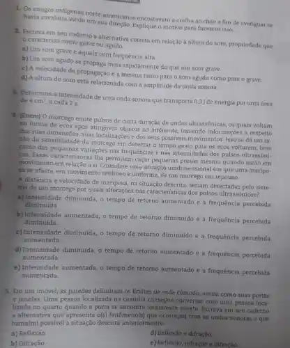 1. Os antigos indigenas norte-americanos encostavam a orelha ao chào a fim de averiguar se havia cavalaria vindo em sua
2. Escreva em seu caderno a alternativa correta em relação à altura do som propriedade que
caracteriza como grave ou agudo.
a) Um som grave é aquele com frequência alta.
b) Um som agudo se propaga mais rapidamente do que um som grave.
c) A velocidade de propagação é a mesma tanto para o som agudo como para o grave.
d) A altura do som está relacionada com a amplitude da onda sonora.
3. Determine a intensidade de uma onda sonora que transporta 0,3 J de energia por uma área
de 4cm^2 a cada 2 s.
4. (Enem) 0 morcego emite pulsos de curta duração de ondas ultrassônicas, os quais voltam
na forma de ecos após atingirem objetos no ambiente, trazendo informações a respeito
das suas dimensoes , suas localizações e dos seus possíveis movimentos. Isso se dá em ra-
zão da sensibilidade do morcego em detectar o tempo gasto para os ecos voltarem, bem
como das pequenas variaçōes nas frequências e nas intensidades dos pulsos ultrassôni-
cos. Essas caracteristicas lhe permitem caçar pequenas presas mesmo quando estão em
movimento em relação a si. Considere uma situação unidimensional em que uma maripo-
sa se afasta, em movimento retilíneo e uniforme, de um morcego em repouso.
A distância e velocidade da mariposa , na situação descrita , seriam detectadas pelo siste-
ma de um morcego por quais alterações nas características dos pulsos ultrassônicos?
a) Intensidade diminuída, o tempo de retorno aumentado e a frequência percebida
diminuída.
b) Intensidade aumentada, o tempo de retorno diminuído e a frequência percebida
diminuída.
c) Intensidade diminuída, o tempo de retorno diminuído e a frequência percebida
aumentada.
d) Intensidade diminuída, o tempo de retorno aumentado e a frequência percebida
aumentada.
e) Intensidade aumentada, o tempo de retorno aumentado e a frequência percebida
aumentada.
5. Em um imóvel as paredes delimitam os limites de cada cômodo, assim como suas portas
e janelas. Uma pessoa localizada na cozinha consegue conversar com uma pessoa loca-
lizada no quarto quando a porta se encontra totalmente aberta. Escreva em seu caderno
a alternativa que apresenta o(s)fenômeno(s)que ocorre(m) com as ondas sonoras e que
torna(m) possivel situação descrita anteriormente.
a) Reflexão.
d) Reflexão e difração.
b) Difração.
e) Reflexão, refração e difração.