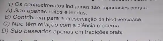 1) Os conhecime ntos indigenas são importantes porque:
A) São apenas mitos e lendas.
B)Contribuem para a preservação da biodiversidade.
C) Não têm relação com a ciência moderna.
D) São baseados apenas em tradições orais.