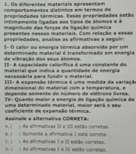 1. Os diferentes materiais apresentam
com portamentos distintos em termos de
propriedac les térmicas. Essas proprieda des estão
intimamente ligadas aos tipos de átomos e a
mag nitude das forças de ligação química
presentes nesses materiais . Com relação a essas
proprieda ides, analise as afirmativas a seguir:
I- 0 calor ou energia térmica absorvida por um
dete rminado material é transformado em energia
de vibração dos seus átomos.
II- A capacida ide calorifica é uma constante do
material que indica a quantid.ade de energia
necessária para fundir o material.
III- A expansão térmica é uma medida da variaçã
dim ensional do material com a temperatura, e
depende somente do número de elétrons livres.
IV- Quanto maior a energia de ligação química de
uma determin ado material, maior será o seu
coeficiente de expansão térmica.
Assinale a alternativa CORR ETA:
A. ) As afirmativas II e III estão corretas.
B. ) Somente a afirmativa I está correta.
C. ) As afirmativas I e II estão corretas.
D. () As afirmativas I e IV estão corretas.