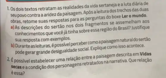 1. Os dois textos retratam as realidades da vida sertaneja e a luta diária de
seupovo contraaaridez da paisagem. Após a leitura das duas
obras, retome suas respostas para as perguntas do boxe Lero mundo.
a)As descriçes do sertão nos dois fragmentos se assemelham aos
conhecimentos que vocêjá tinha sobre essa região do Brasil? Justifique
sua resposta com exemplos.
b) Duranteasleituras,épossivel perceber comoa paisagem naturaldosertão
pode gerar grande desigualdade social. Explique como isso acontece.
2. Epossivel estabelecer uma relação entre a paisagem descrita em Vidas
secasea condição dos personagens retratados na narrativa. Que relação
é essa?