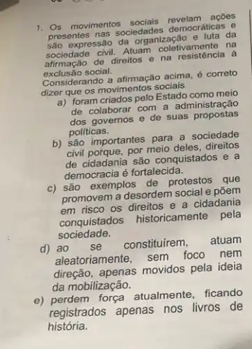 1. Os movimentos acoes
presentes nas sociedades democráticas e
sociedade civil. Atuam na resistência à
são expressão da organização da
sociedade civil. Atuam coletivamente na
exclusão social.
Considerando a afirmação acima é correto
dizer que os movimentos socials
a) foram criados pelo Estado como meio
de colaborar com a administração
dos governos e de suas propostas
politicas.
b) são importantes para a sociedade
civil porque, por meio deles direitos
de cidadania são conquistados e a
democracia é fortalecida.
c) são exemplos de protestos que
promovem a desordem social e põem
em risco os direitos e a cidadania
conquistados historicamente pela
sociedade.
d) ao sẽ constituírem, atuam
aleatoriamente, sem foco nem
direção, apenas movidos pela ideia
da mobilização.
e) perdem força atualmente , ficando
registrados apenas nos livros de
história.