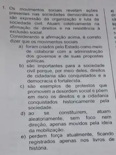 1. Os movimentos sociais acoes
presentes nas sociedades democráticas o
são expressão da organização e luta da
sociedade civil . Atuam coletivamente na
afirmação de direitos e na resistência à
exclusão social.
Considerando a afirmação acima , correto
dizer que os movimentos sociais
a) foram criados pelo Estado como meio
de colaborar com a administração
dos governos e de suas propostas
políticas.
b) são importantes para a sociedade
civil porque, por meio deles ,direitos
de cidadania são conquistados e a
democracia é fortalecida.
c) são exemplos de protestos que
promovem a desordem social e pôem
em risco os direitos e a cidadania
conquistad oricamente pela
sociedade.
d) ao se constituírem, atuam
aleatoriame sem foco nem
direção, apenas movidos pela ideia
da mobilização.
e)
perdem força atualmente , ficando
registrados apenas nos livros de