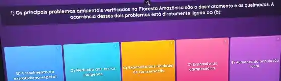 1) Os principals problemas
emas ambientals verificados na Floresta sao
- desmatamento e as queimadas . A
ocorrencle desses dois problemas está dretamente ligada ao (a):
1
Grescimento do
extractivisme vegetal
2
D) Reducao das terres
indigenes.
A) Expansão das Unidades
de Conservação
do
agropecuária.
(1) Aumento da população
local.