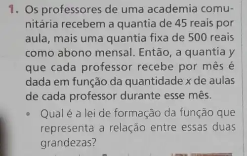 1. Os professores de uma academia comu-
nitária recebem a quantia de 45 reais por
aula, mais uma quantia fixa de 500 reais
como abono mensal . Então, a quantia y
que cada professor recebe por mês é
dada em função da quantidade x de aulas
de cada professor durante esse mês.
Qual é a lei de formação da função que
representa a relação entre essas duas
grandezas?