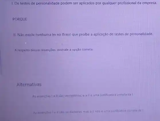 1. Os testes de personalidade podem ser aplicados por qualquer profissional da empresa.
PORQUE
II. Não existe nenhuma lei no Brasil que proibe a aplicação de testes de personalidade.
A respeito dessas asserções assinalele a opção correta:
Alternativas
As assercoestell sac verdadeikas.e allé umajustificativa correta da
ill saoverdadeiras, mas all naoe uma justificativa correta da!