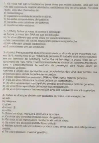 1- Os virus nào sào considerados seres vivos por muitos autores uma vez que
nào sào capazes de realizar atividades metabólicas fora de uma célula. Por essa
razão, eles sào chamados de:
a) bacteriófagos.
b)metabolicamente inativos.
c) parasitas intracelulares obrigatórios
d) parasitas obrigatórios.
e) inquilinos intercetulares
2- (UEMS) Sobre os virus, é correta a afirmação:
a) Todos os virus têm DNA na sua constituição.
b) Os virus diferem dos seres vivos por serem acelulares.
c) Não necessitam de outros organismos para sua reprodução.
d) Nào infectam células bacterianas.
e) É considerado um ser unicelular.
3- (Unirio)Pesquisadores têm procurado isolar o virus da gripe espanhola que,
em 1918, matou mais de 20 milhões de pessoas. O trabalho está sendo realizado
em um cemitério de Spitzberg , numa ilha da Noruega, a pouco mais de um
quilômetro do Polo Norte. O conhecimento desse virus é um caminho importante
para 0 desenvolvimento de métodos de prevenção para novos casos de
epidemias viróticas.
Assinale a opção que apresenta uma característica dos vírus que permite sua
existência após tantas décadas transcorridas.
a) Esses organismos apresentam DNA ou RNA como material genético.
b) Fora de uma célula viva os vírus podem ser cristalizados.
c) Os vírus apresentam um capsídeo proteico envolvendo o material genético.
d) Os virus têm capacidade de reduzir seu metabolismo.
e) Os virus promovem a decomposição lenta dos cadáveres em solos gelados
4 Todas as doenças abaixo são causadas por virus,com exceção de:
a) aids.
b) catapora.
C)gripe.
d) covid-19
e) sifilis.
5- Sobre os virus , marque a alternativa incorreta.
a) Os virus são parasitas intracelulares obrigatórios.
b) Os virus só se reproduzem no interior de outros virus.
c) Os virus não possuem metabolismo próprio.
d) Muitos autores não consideram os virus como seres vivos, pois não possuem
células.
e) Os virus possuem material genético.