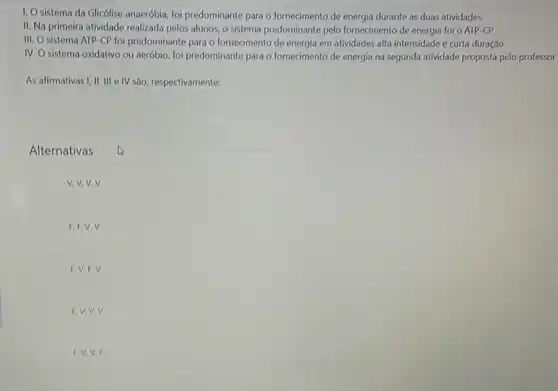 1. Osistema da Glicólise anaeróbia, foi predominante para o fornecimento de energia durante as duas atividades.
II. Na primeira atividade realizada pelos alunos, o sistema predominante pelo fornecimento de energia foi o ATP -CP.
III. O sistema ATP -CP foi predominante para o fornecimento de energia em atividades alta intensidade e curta duração
IV. O sistema oxidativo ou aeróbio, foi predominante para o fornecimento de energia na segunda atividade proposta pelo professor
As afirmativas I, II, III elV são, respectivamente:
Alternativas
V,V,V,V.
F,F,V,V.
F. V, F,V.
F.V,V.V.
F. V, V,F.