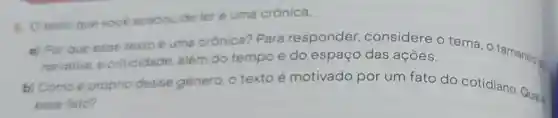 1. Otexto gue vooé acabou de ler é uma crônica.
a) Por que esse texto é uma orónica? Para responder considere o tema, o tamanhos
narrativa, 8 criticidade além do tempo e do espaço das ações.
b) Comoe próprio desse género, o texto é motivado por um fato do cotidiano. Qual
esse fato?