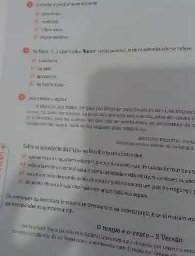 (1) Otrechoépredominantemente:
a) descritivo
b) narrativo.
c) informativo
d) argumentativo
2 Na frase: "[..] 0 pelo caíra-lhe em vários pontos", o termo destacado se refere:
a) à cachorra.
b) ao pelo
c) às costelas
d) ao fundo róseo
3 Leia o texto a seguir.
A ideia de que somos um pais privilegiado pois do ponto de vista linguist
ce-me, contudo, ser apenas mais um dos grandes mitos arraigados em nossa c
cias danosas, pois na medida em que não se reconhecem os problemas de o
variedades da lingua, nada se faz também para resolvè-los.
BORTONI-RICARDO, Stella
Sociolinguistica e ensino do vernáculo.
Sobre as variedades da língua no Brasil, o texto afirma que:
a) usa-se mais a linguagem informal, propondo a aceitação de outras formas de us
b) todo o território nacional usa a mesma variedade e não existem sotaques ou uso
c) existe um mito de que do ponto de vista linguístico somos um país homogêneo,
d) do ponto de vista linguístico, tudo nos une e nada nos separa.
Os romances da literatura brasileira se destacaram na dramaturgia e se tornaram me para responder às questões 4e5.
tempo e o vento
-2
Versão
Asfamilias Terra Cambara maral travaram uma disputa por terrase amo
do escritor gaúcho Erico Verissimo, a minisserie tem direção de Jaymerras e