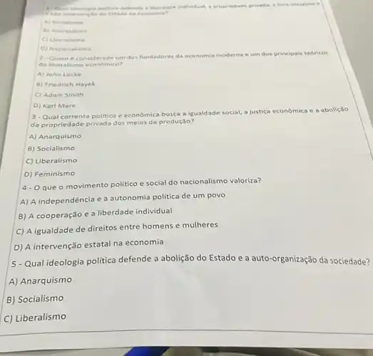 1- Oual ideologia polit ica defende a liberdade individual, a propriedade privada.a liver iniciativa e
a Na intervencto do Estade na economia?
A) Socialismo
B) Anarquisme
C) Uberalismo
D) Nacionalismo
2-Quem considerado um dos fundadores da economia moderna e um dos principais teoricos
do liberalismo economico?
A) John Locke
B) Friedrich Hayek
C) Adam Smith
D) Karl Marx
3-Qual corrente politica e econômica busca a igualdade social, a justica econômica e a abolição
da propriedade privada dos meios de produção?
A) Anarquismo
B) Socialismo
C) Liberalismo
D) Feminismo
4-0 que o movimento politico e social do nacionalismo valoriza?
A) A independência e a autonomia politica de um povo
B) A cooperação e a liberdade individual
C) A igualdade de direitos entre homens e mulheres
D) A intervenção estatal na economia
5-Qual ideologia política defende a abolição do Estado e a auto-organização da sociedade?
A) Anarquismo
B) Socialismo
C) Liberalismo