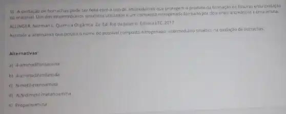 1) A oxidação de borrachas pode ser feita com o uso de antioxidantes que protegem o produto da formação de fissuras e/ou oxidação
do material. Um dos intermediarios sintéticos utilizados um composto nitrogenado formado por dois anéis aromáticos e uma amina.
ALLINGER, Norman L Quimica Orgânica. 2a. Ed. Rio de Janeiro Editora LTC. 2017
Assinale a alternativa que possui o nome do possivel composto nitrogenado intermediario sintético na oxidação de borrachas
Alternativas:
a) 4-aminodifenilamina
b) 4 aminodifenilamida.
c) N-metil-etenoamina
d) N.A-dimetil-metanoamina
e) Propanoamina