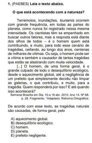 1. (PAEBES) Leia o texto abaixo.
que está acontecendo com a natureza?
Terremotos, inundações , tsunamis ocorrem
com grande frequência em todas as partes do
planeta, como nunca foi registrado nessa mesma
intensidade. Os cientistas têm se empenhado em
buscar outros fatores, mas a resposta está diante
dos olhos de todos - é o homem quem está
contribuindo, e muito, para todo esse cenário de
tragédias, ceifando, ao longo dos anos, centenas
de milhares de vitimas . Ou seja, o homem pode ser
a vitima e também o causador de tantas tragédias
que estão se alastrando com muita velocidade.
[...]O homem, de uma forma geral
grande culpado de todo o desequilibrio ecológico,
desde o aquecimento global, até a negligência de
um prefeito que simplesmente decidiu não limpar
as galerias, o que contribuiu, e muito, para a
tragédia. Quem responderá por isso? E até quando
isso acontecerá?
Semanal Brasilia em Dia . 10 a 16 abr 2010. Ano 14.N^circ 68
p. 28. Fragmento. "Adaptado Reforma Ortográfica.
De acordo com esse texto, as tragédias naturais
são causadas, de forma geral, pelo
A) aquecimento global.
B) desequilibrio ecológico.
C) homem.
D) planeta.
E) prefeito negligente.