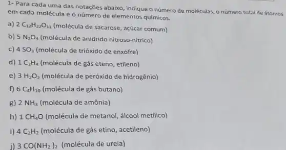 1- Para cada uma das notações abaixo , indique o número de moléculas, o número total de átomos
em cada molécula e o número de elementos químicos.
a)
2C_(12)H_(22)O_(11)(molecula de sacarose, agicar comum)
b) 5N_(2)O_(4)(moleculade anidrido nitroso-nitrico)
c) 4SO_(3)(molecula de trioxido de enxofre)
d) 1C_(2)H_(4)(molecula de gas eteno, etileno)
e) 3H_(2)O_(2)(molecula de perodico de hidrogenio)
f) 6C_(4)H_(10) (molecula de gas butano)
g) 2NH_(3)(molecula de amhat (o)nia)
h) 1CH_(4)O(moleculademetanol,alcoolmetlico)
i) 4C_(2)H_(2) (molecula de gas etino, acetileno)
j) 3CO(NH_(2))_(2) (molecula de ureia)