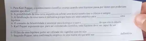 1- Para Karl Popper o conhecimento cientifico avança quando uma hipótese passa por testes que poderiam
mostrar que ela é __
2- A possibilidade de uma nova experiência refutar uma teoria mostra que a ciência é sempre __
3- A falsificação de uma teoria é definitiva porque basta um teste empirico para __ uma
hipótese.
4- O conceito de falsiabilidade é essencial para distinguir o que é __ do que não é ciência
5- Karl Popper argumenta que, para ser considerada cientifica, uma hipótese deve ser capaz de ser
__
6- O fato de uma hipótese poder ser refutada não significa que ela seja __
7- Segundo Popper, uma confirmação empirica de uma teoria não garante sua __
definitiva