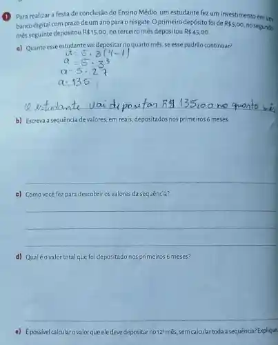 1 Para realizar a festa de conclusão do Ensino Médio, um estudante fez um investimento em um
banco digital com prazo de um ano para o resgate. O primeiro depósito foide R 5,00
no segundo
mês seguinte depositou R 15,00 no terceiro mês depositou R 45,00
d) Quanto esse estudante vai depositar no quarto mês, se esse padrão continuar?
b) Escreva a sequência de valores, em reais depositados nos primeiros 6 meses
__
c) Como você fez para descobrir os valores da sequência?
__
d) Qualéo valor total que foi depositado nos primeiros 6 meses?
e) Epossivel calcular ovalor que eledeve depositarno 12^circ  mês, sem calcular toda a sequência? Explique.