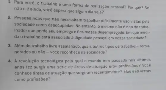 1. Para você, o trabalho é uma forma de realização pessoal? Por quê? Se
nào 0 é ainda você espera que algum dia seja?
2. Pessoas ricas que não necessitam trabalhar dificilmente são vistas pela
sociedade como desocupadas. No entanto, o mesmo não é dito do traba-
Ihador que perde seu emprego e fica meses desempregado. Em que medi:
da o trabalho está associado à dignidade pessoal em nossa sociedade?
3. Além do trabalho livre assalariado, quais outros tipos de trabalho - remu-
nerados ou não-você reconhece na sociedade?
4. A revolução tecnológica pela qual o mundo tem passado nos últimos
anos fez surgir uma série de áreas de atuação e/ou profissões ? Você
conhece áreas de atuação que surgiram recentemente?Elas são vistas
como profissões?