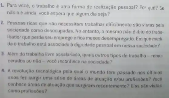 1. Para você, o trabalho é uma forma de realização pessoal? Por quê? Se
não o é ainda você espera que algum dia seja?
2. Pessoas ricas que não necessitam trabalhar dificilmente são vistas pela
sociedade como desocupadas. No entanto, o mesmo não é dito do traba
Ihador que perde seu emprego e fica meses desempregado. Em que medi-
da o trabalho está associado à dignidade pessoal em nossa sociedade?
3. Além do trabalho livre assalariado, quais outros tipos de trabalho-remu-
nerados ou nào-você reconhece na sociedade?
4. A revolução tecnológica pela qual o mundo tem passado nos últimos
anos fez surgir uma série de áreas de atuação e/ou profissōes ? Você
conhece áreas de atuação que surgiram recentemente? Elas são vistas
como profissôes?