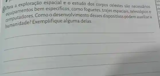 (1) Parapamentos bem especificos ,como foguetes , trajes espaciais , telescópios e
a exploração espacial e o estudo dos corpos celestes são necessários
equiputadores.Como odesenvolvim ento desses dispositivos podem auxiliar a
humanidade Exemplifique alguma delas.
__