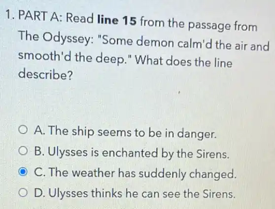 1. PART A: Read line 15 from the passage from
The Odyssey : "Some demon calm'd the air and
smooth'd the deep ." What does the line
describe?
A. The ship seems to be in danger.
B. Ulysses is enchanted by the Sirens.
C. The weather has suddenly changed.
D. Ulysses thinks he can see the Sirens.