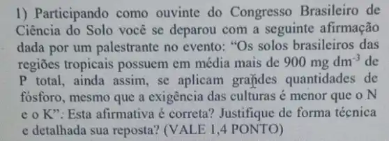 1) Participando como ouvinte do Congresso Brasileiro de
Ciência do Solo você se deparou com a seguinte afirmação
dada por um palestrante no evento: "Os solos brasileiros das
regiōes tropicais possuem em média mais de 900mgdm^-3 de
P total, ainda assim , se aplicam grafides quantidades de
fósforo, mesmo que a exigência das culturas é menor que o N
e o K": Esta afirmativa é correta?Justifique de forma técnica
e detalhada sua reposta!(VALE 1,4 PONTO)