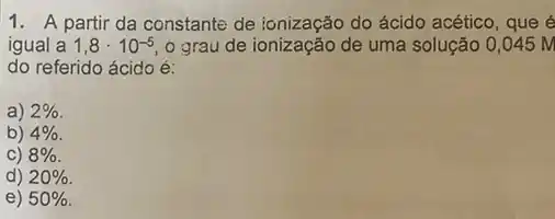 1. A partir da constante de ionização do ácido acético, que é
igual a 1,8cdot 10^-5 o grau de ionização de uma solução 0,045M
do referido ácido é:
a) 2% 
b) 4% 
C) 8% 
d) 20% 
e) 50%