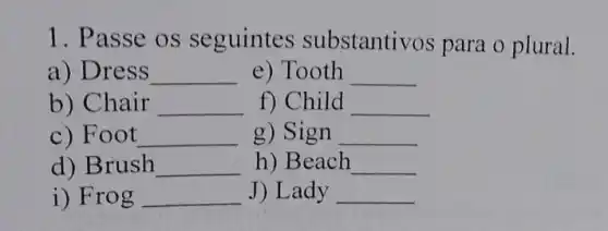 1. Passe os seguintes substantivos para o plural.
a) Dress __ e) Tooth __
b) Chair __ f) Child __
c) Foot __ g) Sign __
d) Brush __ h) Beach __
i) Frog __ J) Lady __