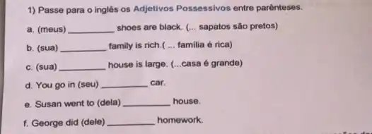 1) Passe para o inglés os Adjetivos Possessivos entre parênteses.
a. (meus) __ shoes are black. (...sapatos são pretos)
b. (sua) __ family is rich.( __ familia é rica)
c. (sua) __ house is large. (...casa é grande)
d. You go in (seu) __ car.
e. Susan went to (dela) __ house.
f. George did (dele) __ homework.